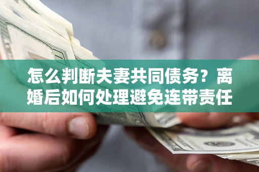 济南怎么判断夫妻共同债务？离婚后如何处理避免连带责任？